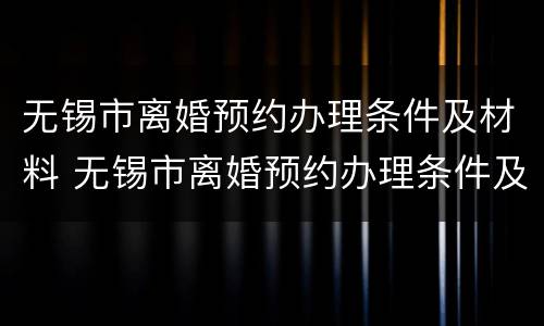 无锡市离婚预约办理条件及材料 无锡市离婚预约办理条件及材料是什么