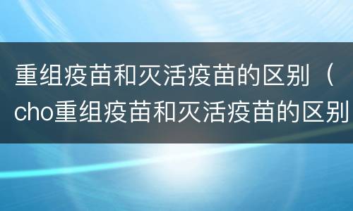 重组疫苗和灭活疫苗的区别（cho重组疫苗和灭活疫苗的区别）