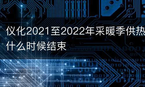 仪化2021至2022年采暖季供热什么时候结束