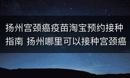 扬州宫颈癌疫苗淘宝预约接种指南 扬州哪里可以接种宫颈癌疫苗
