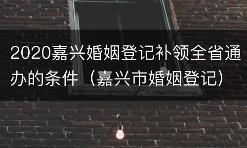 2020嘉兴婚姻登记补领全省通办的条件（嘉兴市婚姻登记）