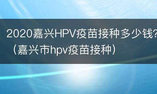 2020嘉兴HPV疫苗接种多少钱？（嘉兴市hpv疫苗接种）