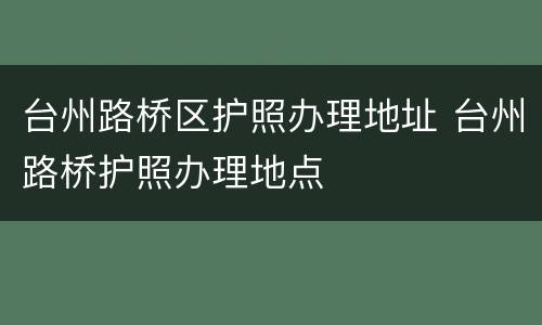 台州路桥区护照办理地址 台州路桥护照办理地点