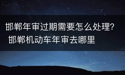 邯郸年审过期需要怎么处理？ 邯郸机动车年审去哪里