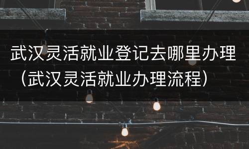 武汉灵活就业登记去哪里办理（武汉灵活就业办理流程）