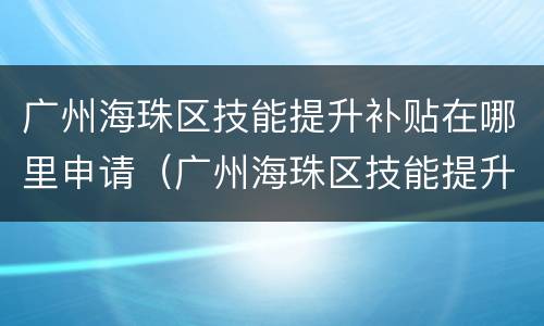 广州海珠区技能提升补贴在哪里申请（广州海珠区技能提升补贴在哪里申请领取）