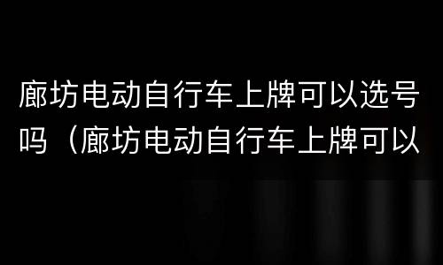 廊坊电动自行车上牌可以选号吗（廊坊电动自行车上牌可以选号吗今天）
