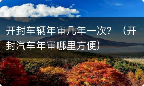 开封车辆年审几年一次？（开封汽车年审哪里方便）