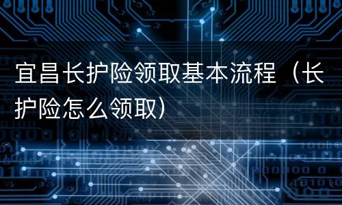 宜昌长护险领取基本流程（长护险怎么领取）