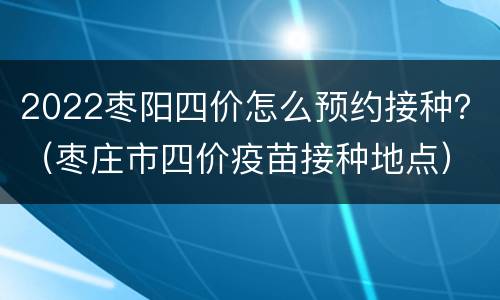 2022枣阳四价怎么预约接种？（枣庄市四价疫苗接种地点）