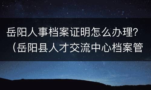 岳阳人事档案证明怎么办理？（岳阳县人才交流中心档案管理地址）