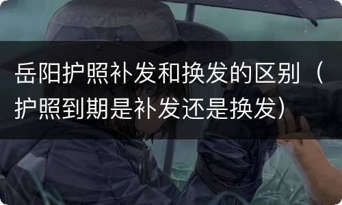 岳阳护照补发和换发的区别（护照到期是补发还是换发）