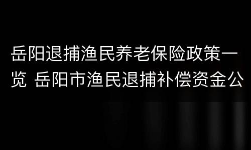 岳阳退捕渔民养老保险政策一览 岳阳市渔民退捕补偿资金公示