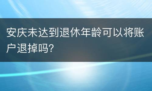 安庆未达到退休年龄可以将账户退掉吗？