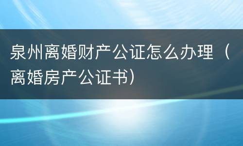 泉州离婚财产公证怎么办理（离婚房产公证书）