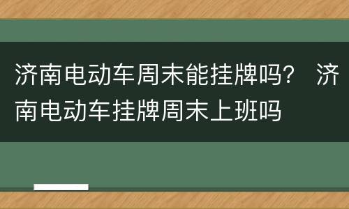 济南电动车周末能挂牌吗？ 济南电动车挂牌周末上班吗