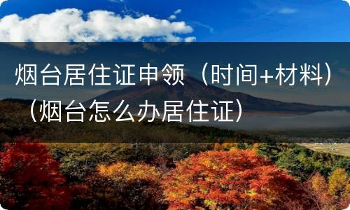 烟台居住证申领（时间+材料）（烟台怎么办居住证）
