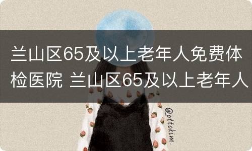 兰山区65及以上老年人免费体检医院 兰山区65及以上老年人免费体检医院电话