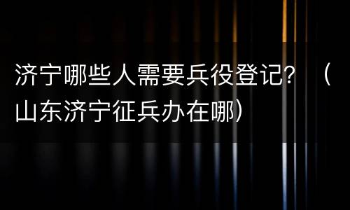 济宁哪些人需要兵役登记？（山东济宁征兵办在哪）