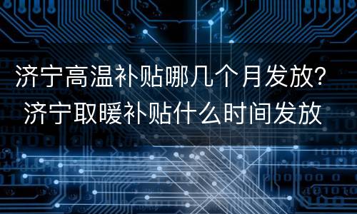 济宁高温补贴哪几个月发放？ 济宁取暖补贴什么时间发放