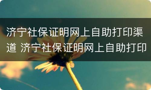 济宁社保证明网上自助打印渠道 济宁社保证明网上自助打印渠道在哪