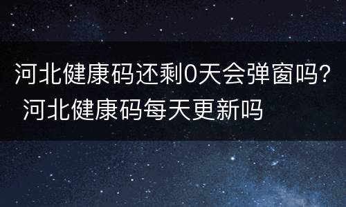 河北健康码还剩0天会弹窗吗？ 河北健康码每天更新吗