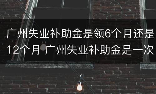 广州失业补助金是领6个月还是12个月 广州失业补助金是一次性发放六个月吗