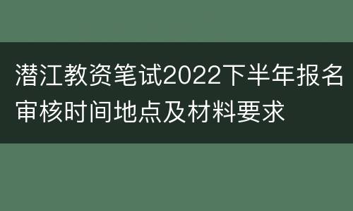 潜江教资笔试2022下半年报名审核时间地点及材料要求