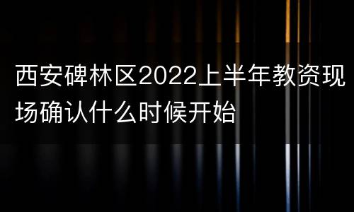 西安碑林区2022上半年教资现场确认什么时候开始