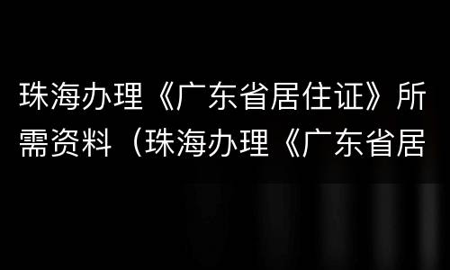 珠海办理《广东省居住证》所需资料（珠海办理《广东省居住证》所需资料）