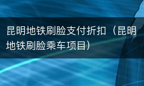 昆明地铁刷脸支付折扣（昆明地铁刷脸乘车项目）