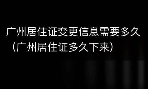 广州居住证变更信息需要多久（广州居住证多久下来）