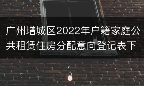 广州增城区2022年户籍家庭公共租赁住房分配意向登记表下载