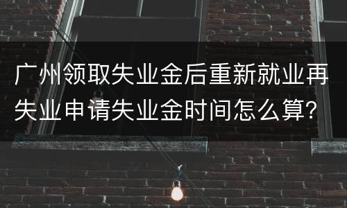 广州领取失业金后重新就业再失业申请失业金时间怎么算？