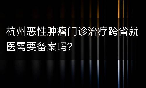 杭州恶性肿瘤门诊治疗跨省就医需要备案吗？