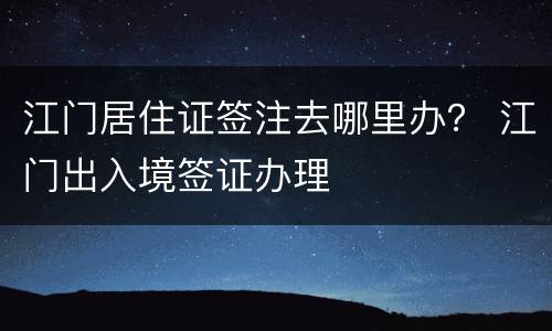 江门居住证签注去哪里办？ 江门出入境签证办理