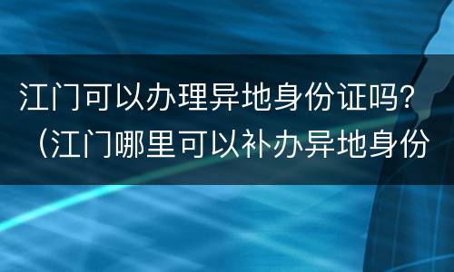 江门可以办理异地身份证吗？（江门哪里可以补办异地身份证）