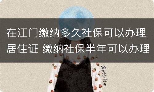 在江门缴纳多久社保可以办理居住证 缴纳社保半年可以办理居住证吗