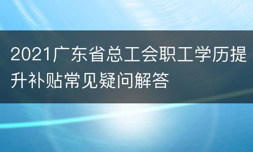 2021广东省总工会职工学历提升补贴常见疑问解答