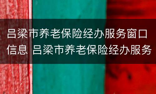 吕梁市养老保险经办服务窗口信息 吕梁市养老保险经办服务窗口信息查询