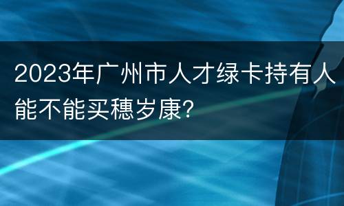 2023年广州市人才绿卡持有人能不能买穗岁康？