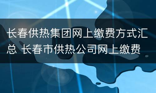 长春供热集团网上缴费方式汇总 长春市供热公司网上缴费