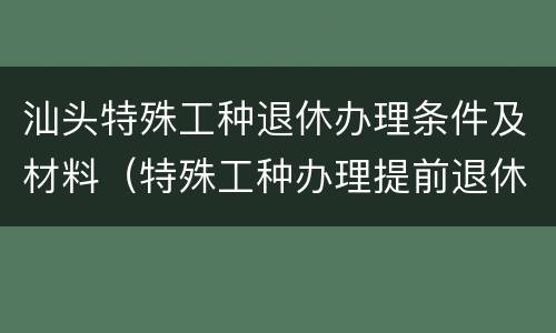 汕头特殊工种退休办理条件及材料（特殊工种办理提前退休个人需准备什么材料）