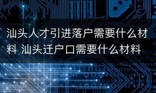 汕头人才引进落户需要什么材料 汕头迁户口需要什么材料