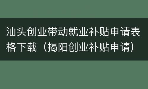 汕头创业带动就业补贴申请表格下载（揭阳创业补贴申请）