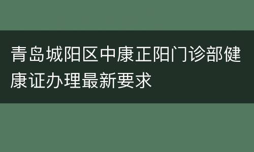 青岛城阳区中康正阳门诊部健康证办理最新要求