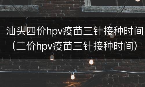汕头四价hpv疫苗三针接种时间（二价hpv疫苗三针接种时间）