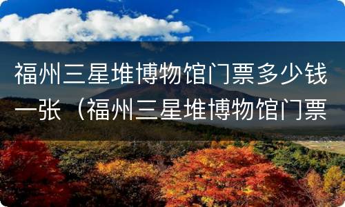 福州三星堆博物馆门票多少钱一张（福州三星堆博物馆门票多少钱一张啊）