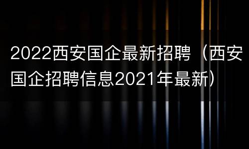 2022西安国企最新招聘（西安国企招聘信息2021年最新）