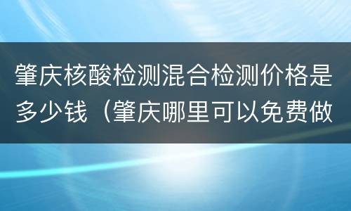 肇庆核酸检测混合检测价格是多少钱（肇庆哪里可以免费做核酸检测）